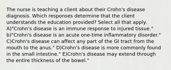 The nurse is teaching a client about their Crohn's disease diagnosis. Which responses determine that the client understands the education provided? Select all that apply. A)"Crohn's disease is an immune response to injured tissue." b)"Crohn's disease is an acute one-time inflammatory disorder." C)Crohn's disease can affect any part of the GI tract from the mouth to the anus." D)Crohn's disease is more commonly found in the small intestine." E)Crohn's disease may extend through the entire thickness of the bowel."