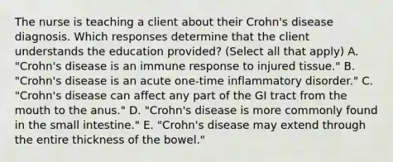 The nurse is teaching a client about their Crohn's disease diagnosis. Which responses determine that the client understands the education provided? (Select all that apply) A. "Crohn's disease is an immune response to injured tissue." B. "Crohn's disease is an acute one-time inflammatory disorder." C. "Crohn's disease can affect any part of the GI tract from the mouth to the anus." D. "Crohn's disease is more commonly found in the small intestine." E. "Crohn's disease may extend through the entire thickness of the bowel."