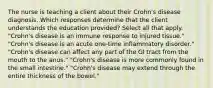 The nurse is teaching a client about their Crohn's disease diagnosis. Which responses determine that the client understands the education provided? Select all that apply. "Crohn's disease is an immune response to injured tissue." "Crohn's disease is an acute one-time inflammatory disorder." "Crohn's disease can affect any part of the GI tract from the mouth to the anus." "Crohn's disease is more commonly found in the small intestine." "Crohn's disease may extend through the entire thickness of the bowel."