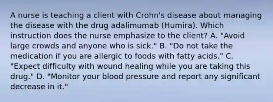 A nurse is teaching a client with Crohn's disease about managing the disease with the drug adalimumab (Humira). Which instruction does the nurse emphasize to the client? A. "Avoid large crowds and anyone who is sick." B. "Do not take the medication if you are allergic to foods with fatty acids." C. "Expect difficulty with wound healing while you are taking this drug." D. "Monitor your blood pressure and report any significant decrease in it."