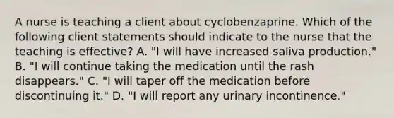 A nurse is teaching a client about cyclobenzaprine. Which of the following client statements should indicate to the nurse that the teaching is effective? A. "I will have increased saliva production." B. "I will continue taking the medication until the rash disappears." C. "I will taper off the medication before discontinuing it." D. "I will report any urinary incontinence."