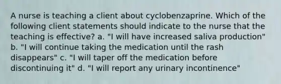 A nurse is teaching a client about cyclobenzaprine. Which of the following client statements should indicate to the nurse that the teaching is effective? a. "I will have increased saliva production" b. "I will continue taking the medication until the rash disappears" c. "I will taper off the medication before discontinuing it" d. "I will report any urinary incontinence"