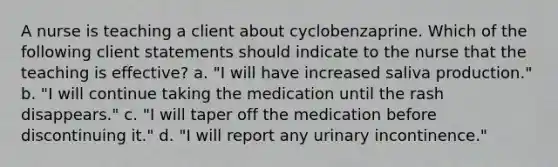 A nurse is teaching a client about cyclobenzaprine. Which of the following client statements should indicate to the nurse that the teaching is effective? a. "I will have increased saliva production." b. "I will continue taking the medication until the rash disappears." c. "I will taper off the medication before discontinuing it." d. "I will report any urinary incontinence."