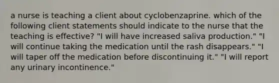 a nurse is teaching a client about cyclobenzaprine. which of the following client statements should indicate to the nurse that the teaching is effective? "I will have increased saliva production." "I will continue taking the medication until the rash disappears." "I will taper off the medication before discontinuing it." "I will report any urinary incontinence."