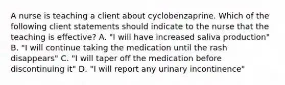 A nurse is teaching a client about cyclobenzaprine. Which of the following client statements should indicate to the nurse that the teaching is effective? A. "I will have increased saliva production" B. "I will continue taking the medication until the rash disappears" C. "I will taper off the medication before discontinuing it" D. "I will report any urinary incontinence"