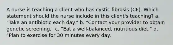 A nurse is teaching a client who has cystic fibrosis (CF). Which statement should the nurse include in this client's teaching? a. "Take an antibiotic each day." b. "Contact your provider to obtain genetic screening." c. "Eat a well-balanced, nutritious diet." d. "Plan to exercise for 30 minutes every day.