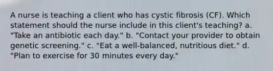 A nurse is teaching a client who has cystic fibrosis (CF). Which statement should the nurse include in this client's teaching? a. "Take an antibiotic each day." b. "Contact your provider to obtain genetic screening." c. "Eat a well-balanced, nutritious diet." d. "Plan to exercise for 30 minutes every day."