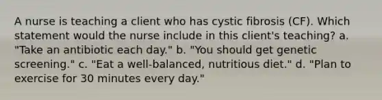 A nurse is teaching a client who has cystic fibrosis (CF). Which statement would the nurse include in this client's teaching? a. "Take an antibiotic each day." b. "You should get genetic screening." c. "Eat a well-balanced, nutritious diet." d. "Plan to exercise for 30 minutes every day."