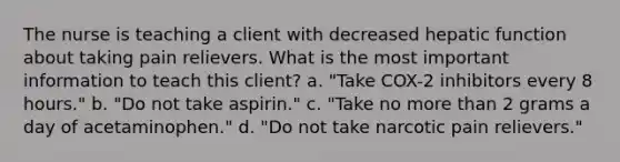 The nurse is teaching a client with decreased hepatic function about taking pain relievers. What is the most important information to teach this client? a. "Take COX-2 inhibitors every 8 hours." b. "Do not take aspirin." c. "Take no more than 2 grams a day of acetaminophen." d. "Do not take narcotic pain relievers."