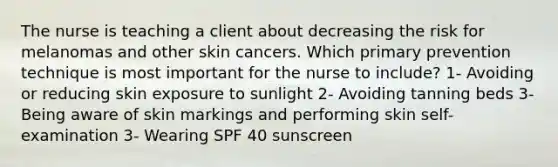 The nurse is teaching a client about decreasing the risk for melanomas and other skin cancers. Which primary prevention technique is most important for the nurse to include? 1- Avoiding or reducing skin exposure to sunlight 2- Avoiding tanning beds 3- Being aware of skin markings and performing skin self-examination 3- Wearing SPF 40 sunscreen