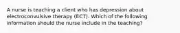 A nurse is teaching a client who has depression about electroconvulsive therapy (ECT). Which of the following information should the nurse include in the teaching?