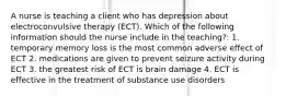 A nurse is teaching a client who has depression about electroconvulsive therapy (ECT). Which of the following information should the nurse include in the teaching?: 1. temporary memory loss is the most common adverse effect of ECT 2. medications are given to prevent seizure activity during ECT 3. the greatest risk of ECT is brain damage 4. ECT is effective in the treatment of substance use disorders