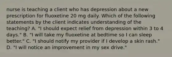 nurse is teaching a client who has depression about a new prescription for fluoxetine 20 mg daily. Which of the following statements by the client indicates understanding of the teaching? A. "I should expect relief from depression within 3 to 4 days." B. "I will take my fluoxetine at bedtime so I can sleep better." C. "I should notify my provider if I develop a skin rash." D. "I will notice an improvement in my sex drive."