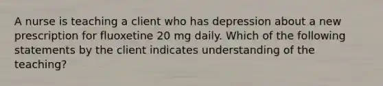 A nurse is teaching a client who has depression about a new prescription for fluoxetine 20 mg daily. Which of the following statements by the client indicates understanding of the teaching?