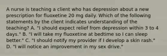 A nurse is teaching a client who has depression about a new prescription for fluoxetine 20 mg daily. Which of the following statements by the client indicates understanding of the teaching? A. "I should expect relief from depression within 3 to 4 days." B. "I will take my fluoxetine at bedtime so I can sleep better." C. "I should notify my provider if I develop a skin rash." D. "I will notice an improvement in my sex drive."