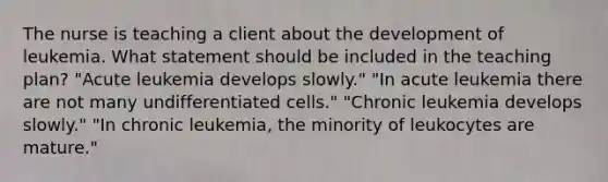 The nurse is teaching a client about the development of leukemia. What statement should be included in the teaching plan? "Acute leukemia develops slowly." "In acute leukemia there are not many undifferentiated cells." "Chronic leukemia develops slowly." "In chronic leukemia, the minority of leukocytes are mature."