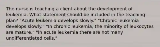 The nurse is teaching a client about the development of leukemia. What statement should be included in the teaching plan? "Acute leukemia develops slowly." "Chronic leukemia develops slowly." "In chronic leukemia, the minority of leukocytes are mature." "In acute leukemia there are not many undifferentiated cells."