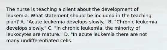 The nurse is teaching a client about the development of leukemia. What statement should be included in the teaching plan? A. "Acute leukemia develops slowly." B. "Chronic leukemia develops slowly." C. "In chronic leukemia, the minority of leukocytes are mature." D. "In acute leukemia there are not many undifferentiated cells."