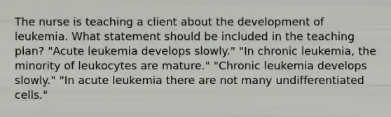 The nurse is teaching a client about the development of leukemia. What statement should be included in the teaching plan? "Acute leukemia develops slowly." "In chronic leukemia, the minority of leukocytes are mature." "Chronic leukemia develops slowly." "In acute leukemia there are not many undifferentiated cells."