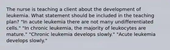 The nurse is teaching a client about the development of leukemia. What statement should be included in the teaching plan? "In acute leukemia there are not many undifferentiated cells." "In chronic leukemia, the majority of leukocytes are mature." "Chronic leukemia develops slowly." "Acute leukemia develops slowly."