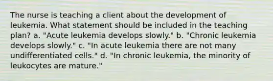 The nurse is teaching a client about the development of leukemia. What statement should be included in the teaching plan? a. "Acute leukemia develops slowly." b. "Chronic leukemia develops slowly." c. "In acute leukemia there are not many undifferentiated cells." d. "In chronic leukemia, the minority of leukocytes are mature."