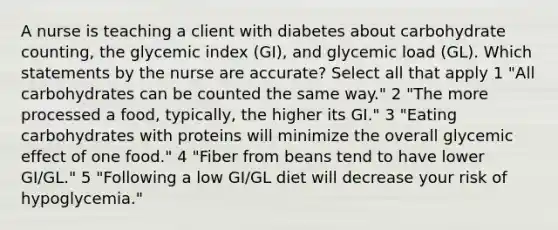 A nurse is teaching a client with diabetes about carbohydrate counting, the glycemic index (GI), and glycemic load (GL). Which statements by the nurse are accurate? Select all that apply 1 "All carbohydrates can be counted the same way." 2 "The more processed a food, typically, the higher its GI." 3 "Eating carbohydrates with proteins will minimize the overall glycemic effect of one food." 4 "Fiber from beans tend to have lower GI/GL." 5 "Following a low GI/GL diet will decrease your risk of hypoglycemia."