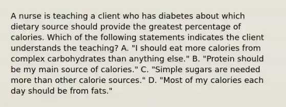 A nurse is teaching a client who has diabetes about which dietary source should provide the greatest percentage of calories. Which of the following statements indicates the client understands the teaching? A. "I should eat more calories from complex carbohydrates than anything else." B. "Protein should be my main source of calories." C. "Simple sugars are needed more than other calorie sources." D. "Most of my calories each day should be from fats."