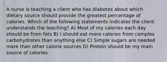 A nurse is teaching a client who has diabetes about which dietary source should provide the greatest percentage of calories. Which of the following statements indicates the client understands the teaching? A) Most of my calories each day should be from fats B) I should eat more calories from complex carbohydrates than anything else C) Simple sugars are needed more than other calorie sources D) Protein should be my main source of calories