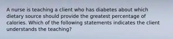 A nurse is teaching a client who has diabetes about which dietary source should provide the greatest percentage of calories. Which of the following statements indicates the client understands the teaching?