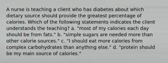 A nurse is teaching a client who has diabetes about which dietary source should provide the greatest percentage of calories. Which of the following statements indicates the client understands the teaching? a. "most of my calories each day should be from fats." b. "simple sugars are needed more than other calorie sources." c. "I should eat more calories from complex carbohydrates than anything else." d. "protein should be my main source of calories."