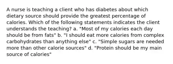 A nurse is teaching a client who has diabetes about which dietary source should provide the greatest percentage of calories. Which of the following statements indicates the client understands the teaching? a. "Most of my calories each day should be from fats" b. "I should eat more calories from complex carbohydrates than anything else" c. "Simple sugars are needed more than other calorie sources" d. "Protein should be my main source of calories"