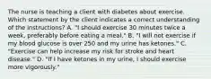 The nurse is teaching a client with diabetes about exercise. Which statement by the client indicates a correct understanding of the instructions? A. "I should exercise 30 minutes twice a week, preferably before eating a meal." B. "I will not exercise if my blood glucose is over 250 and my urine has ketones." C. "Exercise can help increase my risk for stroke and heart disease." D. "If I have ketones in my urine, I should exercise more vigorously."