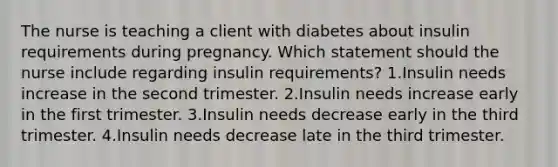 The nurse is teaching a client with diabetes about insulin requirements during pregnancy. Which statement should the nurse include regarding insulin requirements? 1.Insulin needs increase in the second trimester. 2.Insulin needs increase early in the first trimester. 3.Insulin needs decrease early in the third trimester. 4.Insulin needs decrease late in the third trimester.