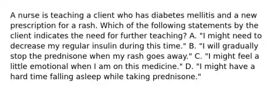 A nurse is teaching a client who has diabetes mellitis and a new prescription for a rash. Which of the following statements by the client indicates the need for further teaching? A. "I might need to decrease my regular insulin during this time." B. "I will gradually stop the prednisone when my rash goes away." C. "I might feel a little emotional when I am on this medicine." D. "I might have a hard time falling asleep while taking prednisone."