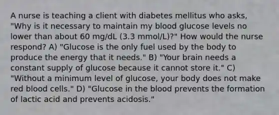 A nurse is teaching a client with diabetes mellitus who asks, "Why is it necessary to maintain my blood glucose levels no lower than about 60 mg/dL (3.3 mmol/L)?" How would the nurse respond? A) "Glucose is the only fuel used by the body to produce the energy that it needs." B) "Your brain needs a constant supply of glucose because it cannot store it." C) "Without a minimum level of glucose, your body does not make red blood cells." D) "Glucose in the blood prevents the formation of lactic acid and prevents acidosis."