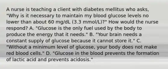 A nurse is teaching a client with diabetes mellitus who asks, "Why is it necessary to maintain my blood glucose levels no lower than about 60 mg/dL (3.3 mmol/L)?" How would the nurse respond? A. "Glucose is the only fuel used by the body to produce the energy that it needs." B. "Your brain needs a constant supply of glucose because it cannot store it." C. "Without a minimum level of glucose, your body does not make red blood cells." D. "Glucose in the blood prevents the formation of lactic acid and prevents acidosis."