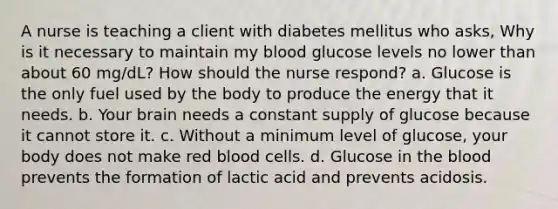 A nurse is teaching a client with diabetes mellitus who asks, Why is it necessary to maintain my blood glucose levels no lower than about 60 mg/dL? How should the nurse respond? a. Glucose is the only fuel used by the body to produce the energy that it needs. b. Your brain needs a constant supply of glucose because it cannot store it. c. Without a minimum level of glucose, your body does not make red blood cells. d. Glucose in the blood prevents the formation of lactic acid and prevents acidosis.