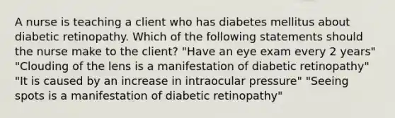 A nurse is teaching a client who has diabetes mellitus about diabetic retinopathy. Which of the following statements should the nurse make to the client? "Have an eye exam every 2 years" "Clouding of the lens is a manifestation of diabetic retinopathy" "It is caused by an increase in intraocular pressure" "Seeing spots is a manifestation of diabetic retinopathy"