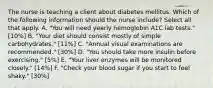 The nurse is teaching a client about diabetes mellitus. Which of the following information should the nurse include? Select all that apply. A. "You will need yearly hemoglobin A1C lab tests." [10%] B. "Your diet should consist mostly of simple carbohydrates." [11%] C. "Annual visual examinations are recommended." [30%] D. "You should take more insulin before exercising." [5%] E. "Your liver enzymes will be monitored closely." [14%] F. "Check your blood sugar if you start to feel shaky." [30%]