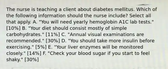 The nurse is teaching a client about diabetes mellitus. Which of the following information should the nurse include? Select all that apply. A. "You will need yearly hemoglobin A1C lab tests." [10%] B. "Your diet should consist mostly of simple carbohydrates." [11%] C. "Annual visual examinations are recommended." [30%] D. "You should take more insulin before exercising." [5%] E. "Your liver enzymes will be monitored closely." [14%] F. "Check your blood sugar if you start to feel shaky." [30%]