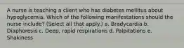 A nurse is teaching a client who has diabetes mellitus about hypoglycemia. Which of the following manifestations should the nurse include? (Select all that apply.) a. Bradycardia b. Diaphoresis c. Deep, rapid respirations d. Palpitations e. Shakiness