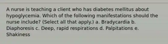 A nurse is teaching a client who has diabetes mellitus about hypoglycemia. Which of the following manifestations should the nurse include? (Select all that apply.) a. Bradycardia b. Diaphoresis c. Deep, rapid respirations d. Palpitations e. Shakiness