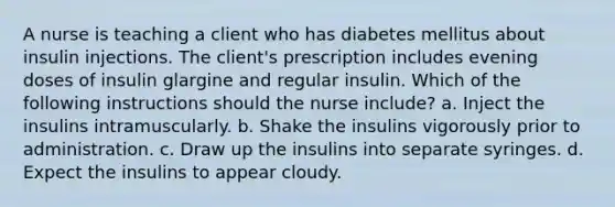 A nurse is teaching a client who has diabetes mellitus about insulin injections. The client's prescription includes evening doses of insulin glargine and regular insulin. Which of the following instructions should the nurse include? a. Inject the insulins intramuscularly. b. Shake the insulins vigorously prior to administration. c. Draw up the insulins into separate syringes. d. Expect the insulins to appear cloudy.