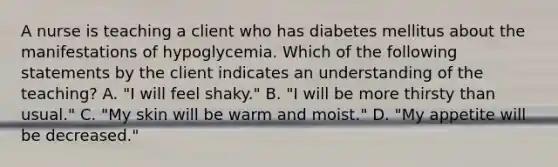 A nurse is teaching a client who has diabetes mellitus about the manifestations of hypoglycemia. Which of the following statements by the client indicates an understanding of the teaching? A. "I will feel shaky." B. "I will be more thirsty than usual." C. "My skin will be warm and moist." D. "My appetite will be decreased."