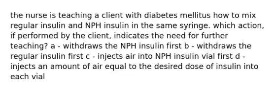 the nurse is teaching a client with diabetes mellitus how to mix regular insulin and NPH insulin in the same syringe. which action, if performed by the client, indicates the need for further teaching? a - withdraws the NPH insulin first b - withdraws the regular insulin first c - injects air into NPH insulin vial first d - injects an amount of air equal to the desired dose of insulin into each vial