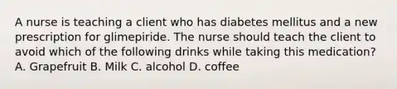 A nurse is teaching a client who has diabetes mellitus and a new prescription for glimepiride. The nurse should teach the client to avoid which of the following drinks while taking this medication? A. Grapefruit B. Milk C. alcohol D. coffee