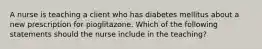 A nurse is teaching a client who has diabetes mellitus about a new prescription for pioglitazone. Which of the following statements should the nurse include in the teaching?