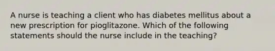 A nurse is teaching a client who has diabetes mellitus about a new prescription for pioglitazone. Which of the following statements should the nurse include in the teaching?