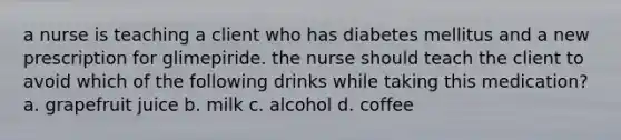 a nurse is teaching a client who has diabetes mellitus and a new prescription for glimepiride. the nurse should teach the client to avoid which of the following drinks while taking this medication? a. grapefruit juice b. milk c. alcohol d. coffee