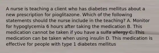 A nurse is teaching a client who has diabetes mellitus about a new prescription for pioglitazone. Which of the following statements should the nurse include in the teaching? A. Monitor for hypoglycemia 6 hours after taking the medication B. This medication cannot be taken if you have a sulfa allergy C. This medication can be taken when using insulin D. This medication is effective for people with type 1 diabetes mellitus